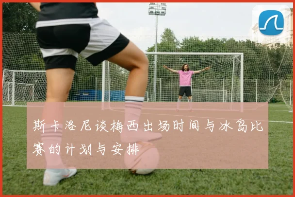 斯卡洛尼谈梅西出场时间与冰岛比赛的计划与安排