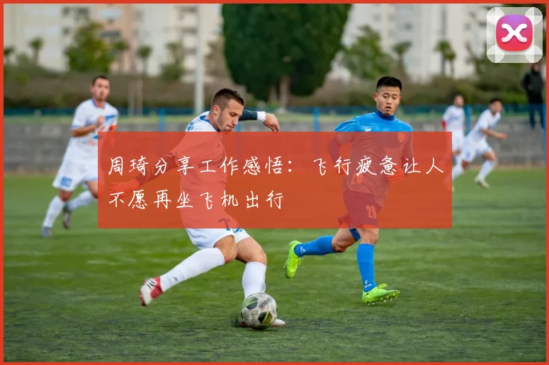 周琦分享工作感悟：飞行疲惫让人不愿再坐飞机出行