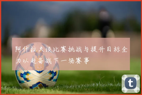 阿什拉夫谈比赛挑战与提升目标全力以赴备战下一场赛事