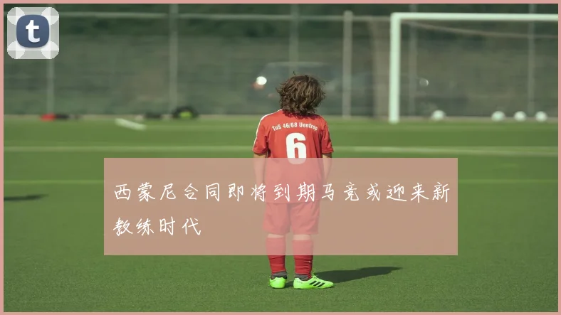 西蒙尼合同即将到期马竞或迎来新教练时代