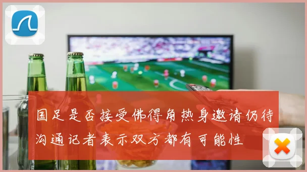 国足是否接受佛得角热身邀请仍待沟通记者表示双方都有可能性