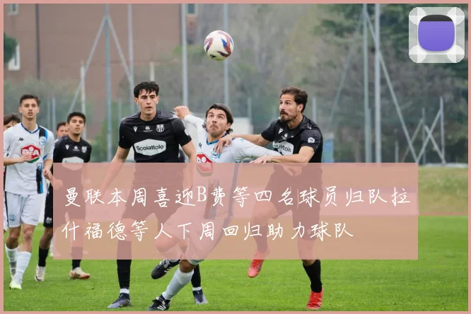 曼联本周喜迎B费等四名球员归队拉什福德等人下周回归助力球队
